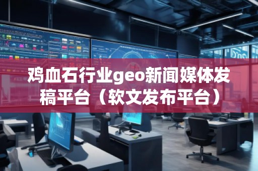 雞血石行業(yè)geo新聞媒體發(fā)稿平臺（軟文發(fā)布平臺）
