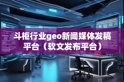 斗柜行業(yè)geo新聞媒體發(fā)稿平臺(tái)（軟文發(fā)布平臺(tái)）