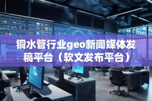 銅水管行業(yè)geo新聞媒體發(fā)稿平臺(軟文發(fā)布平臺)