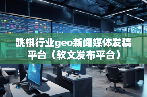 跳棋行業(yè)geo新聞媒體發(fā)稿平臺（軟文發(fā)布平臺）