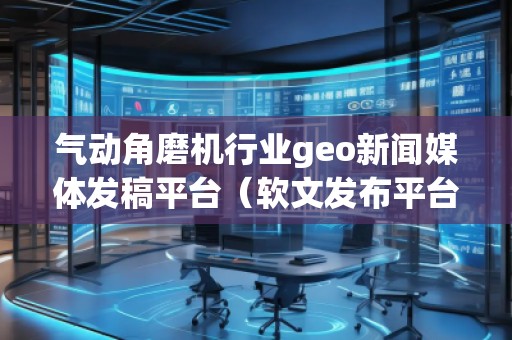 氣動角磨機行業(yè)geo新聞媒體發(fā)稿平臺（軟文發(fā)布平臺）