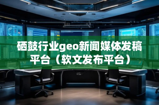 硒鼓行業(yè)geo新聞媒體發(fā)稿平臺(tái)（軟文發(fā)布平臺(tái)）