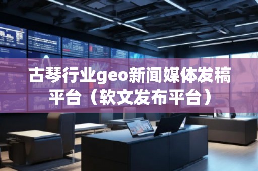 古琴行業(yè)geo新聞媒體發(fā)稿平臺(軟文發(fā)布平臺)