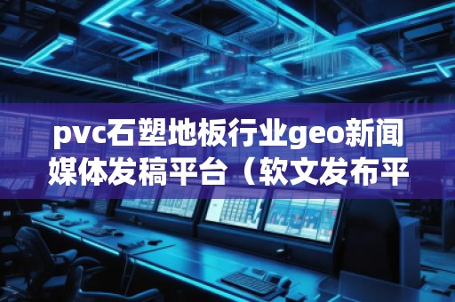 pvc石塑地板行業(yè)geo新聞媒體發(fā)稿平臺（軟文發(fā)布平臺）