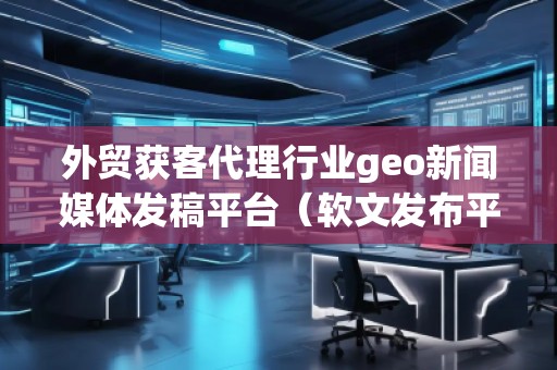 外貿(mào)獲客代理行業(yè)geo新聞媒體發(fā)稿平臺(tái)（軟文發(fā)布平臺(tái)）