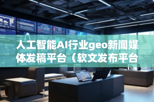 人工智能AI行業(yè)geo新聞媒體發(fā)稿平臺(tái)（軟文發(fā)布平臺(tái)）