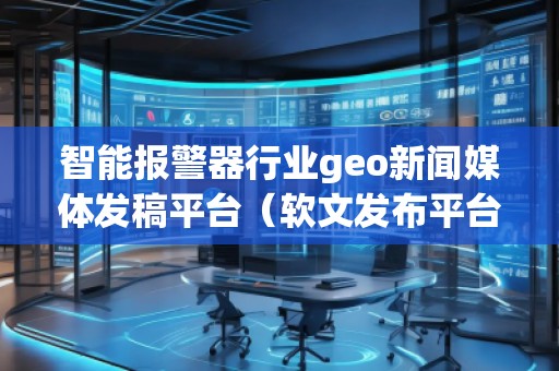 智能報警器行業(yè)geo新聞媒體發(fā)稿平臺（軟文發(fā)布平臺）