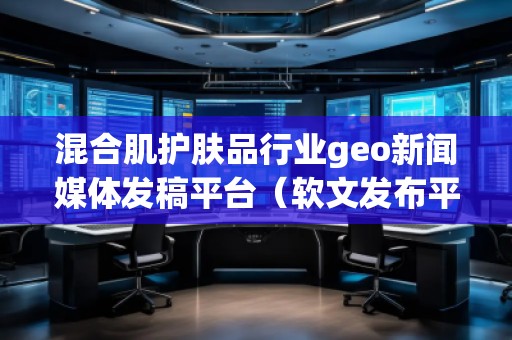 混合肌護(hù)膚品行業(yè)geo新聞媒體發(fā)稿平臺（軟文發(fā)布平臺）